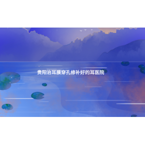 貴陽治耳膜穿孔修補好的耳醫(yī)院(耳膜穿孔的癥狀)