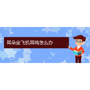 (六盤水耳鼻喉醫(yī)院掛號)耳朵坐飛機耳鳴怎么辦