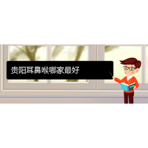 (貴陽耳鼻喉?？漆t(yī)院掛號)貴陽耳鼻喉哪家最好