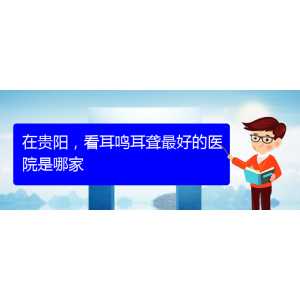(遵義耳鼻喉醫(yī)院掛號)在貴陽，看耳鳴耳聾最好的醫(yī)院是哪家