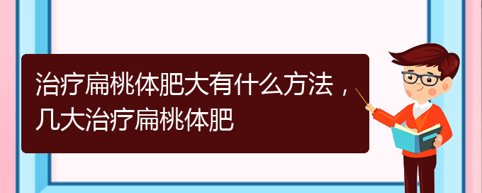 (貴陽治打鼾厲害的醫(yī)院)治療扁桃體肥大有什么方法，幾大治療扁桃體肥(圖1)