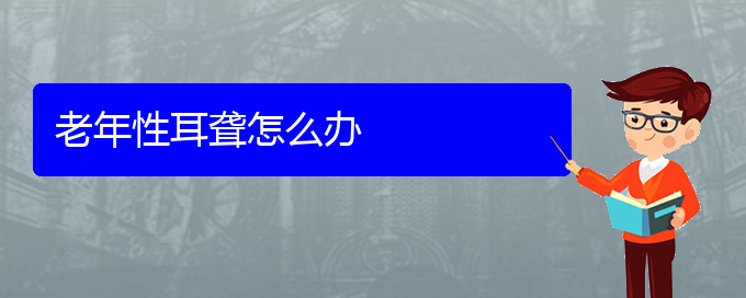 (貴陽(yáng)治耳聾的地方)老年性耳聾怎么辦(圖1)
